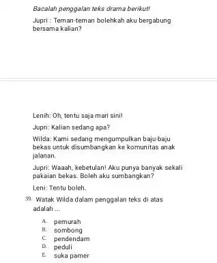 Bacalah penggalan teks drama berikut! Jupri : Teman-teman bolehkah aku bergabung bersama kalian? Lenih: Oh, tentu saja mari sini! Jupri: Kalian sedang apa? Wilda: