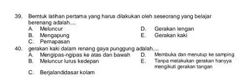 Bemtuk latihan pertama yang harus dilakukan oleh seseorang yang belajar berenang adalah.... A. Meluncur D. Gerakan lengan B. Mengapung E. Gerakan kaki C. Pernapasan