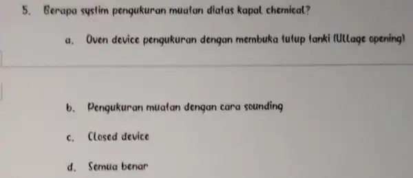 Berapa systim pengukuran muatan diatas kapal chemical? a. Oven device pengukuran dengan membuka futup tanki (Ullage opening) b. Pengukuran muatan dengan cara sounding c.