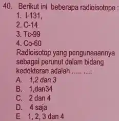 Berikut ini beberapa radioisotope I-131, C-14 Tc-99 Co-60 Radioisotop yang pengunaaannya sebagai perunut dalam bidang kedokteran adalah A. 1,2 dan 3 B. 1,dan 34