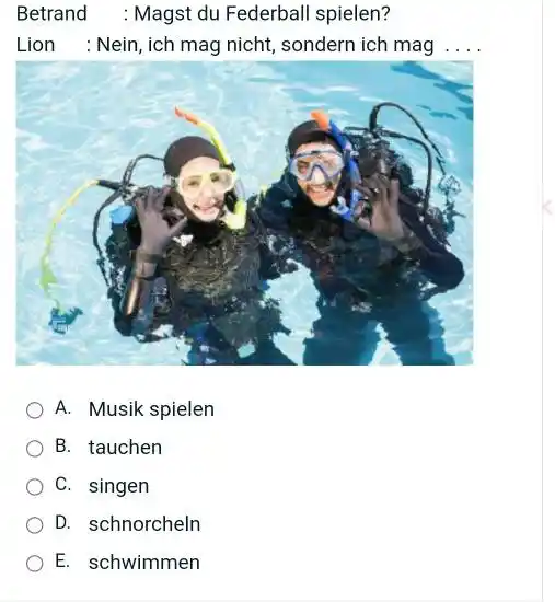 Betrand : Magst du Federball spielen? Lion : Nein, ich mag nicht, sondern ich mag .... A. Musik spielen B. tauchen C. singen D.