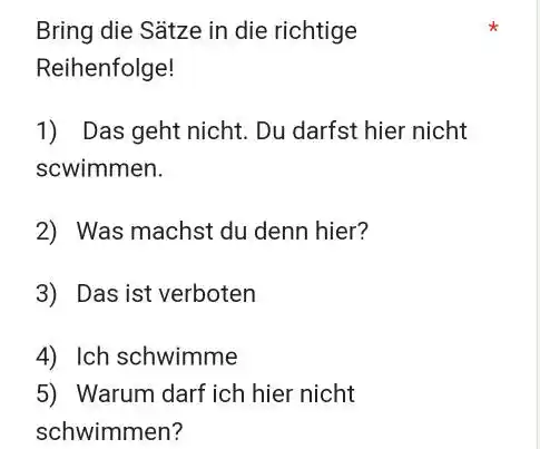 Bring die Sätze in die richtige Reihenfolge! Das geht nicht. Du darfst hier nicht scwimmen. Was machst du denn hier? Das ist verboten Ich