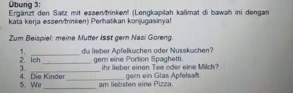 Übung 3: Ergänzt den Satz mit essen/trinken! (Lengkapilah kalimat di bawah ini dengan kata kerja essen/trinken) Perhatikan konjugasinya! Zum Beispiel: meine Mutter isst gern