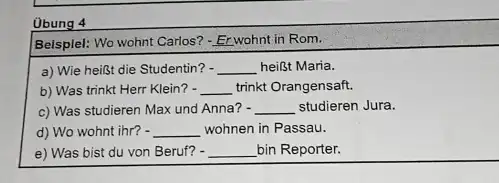 Öbung 4 Belsplel: Wo wohnt Carlos? - Erwohnt in Rom. a) Wie heißt die Studentin? heißt Maria. b) Was trinkt Herr Klein? trinkt Orangensaft.