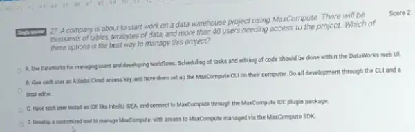 A company is about to start work on a data warehouse project using MaxCompute. There will be Score 2 these options is the best