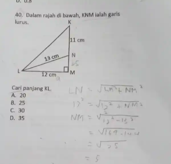 Dalam rajah di bawah, KNM ialah garis lurus. Cari panjang KL. A. 20 LN=sqrt(LM^(2)+NM^(2)) B. 25 C. 30 D. 35 13^(2)=sqrt(12^(2)+NM^(2)) NM =sqrt((2)/(12^(2)-13^(2))) =sqrt(169-144)