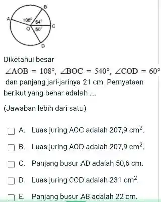 Diketahui besar /_AOB=108°,/_BOC=540°,/_COD=60° dan panjang jari-jarinya 21cm . Pernyataan berikut yang benar adalah .... (Jawaban lebih dari satu) A. Luas juring AOC adalah 207,9cm^(2)