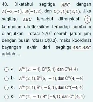 Diketahui segitiga ABC dengan A(-3,-1),B(-1,2) , dan C(2,1)C(2,1) . Jika segitiga ABC tersebut ditranslasi ([2],[3]) kemudian direfleksikan terhadap sumbu x dilanjutkan rotasi 270° searah