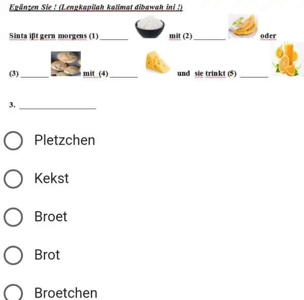 Egänzen Sie ! (Lengkapilah kalimat dibawah ini !) Sinta ißt gern morgens (1) (3) mit (4) und sie trinkt (5) 3. Pletzchen Kekst Broet