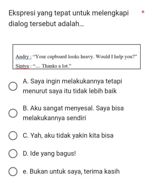 Ekspresi yang tepat untuk melengkapi dialog tersebut adalah... Andry: "Your cupboard looks heavy. Would I help you?" Sintya : “... Thanks a lot.” A.