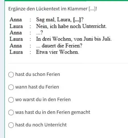 Ergänze den Lückentext im Klammer [...]! Anna : Sag mal, Laura, [...]? Laura : Nein, ich habe noch Unterricht. Anna : ...? Laura :