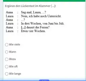 Ergänze den Lückentext im Klammer [...]! Anna : Sag mal, Laura, ...? Laura : Nein, ich habe noch Unterricht. Anna : ...? Laura :