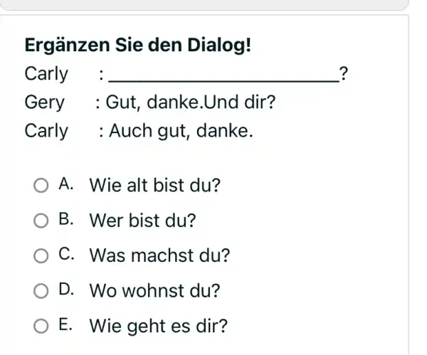 Ergänzen Sie den Dialog! Carly : ? Gery : Gut, danke.Und dir? Carly : Auch gut, danke. A. Wie alt bist du? B. Wer