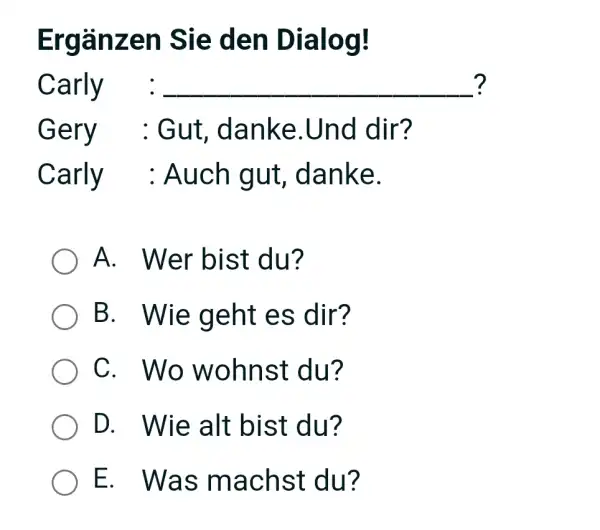 Ergänzen Sie den Dialog! Carly : ? Gery : Gut, danke.Und dir? Carly : Auch gut, danke. A. Wer bist du? B. Wie geht