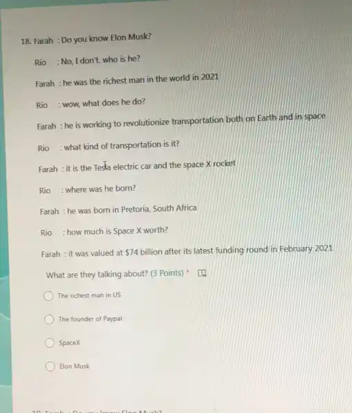 Farah : Do you know Elon Musk? Rio :No, I don't. who is he? Farah : he was the richest man in the world