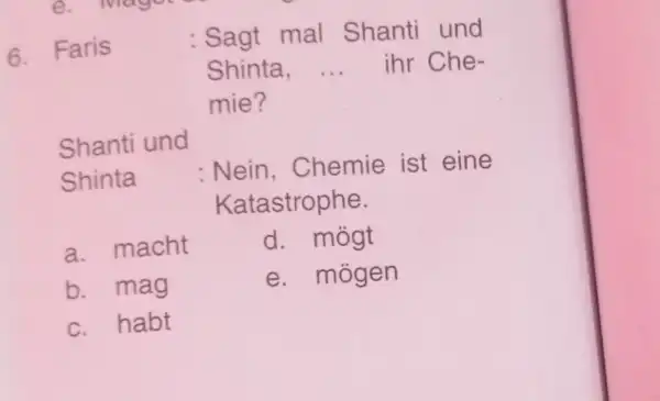 Faris : Sagt mal Shanti und Shinta, ... ihr Chemie? Shanti und Shinta : Nein, Chemie ist eine Katastrophe. a. macht d. mögt b.