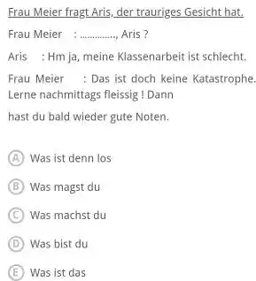 Frau Meier fragt Aris, der trauriges Gesicht hat. Frau Meier Aris? Aris : Hm Ja, meine Klassenarbeit ist schlecht. Frau Meier : Das ist