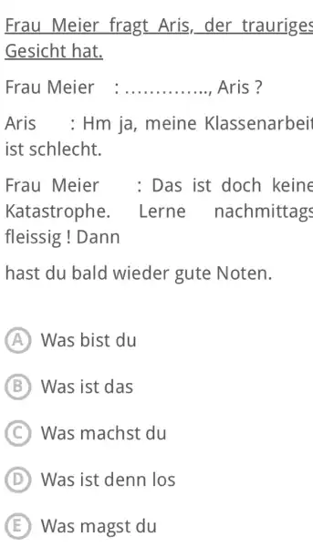 Frau Meier fragt Aris, der trauriges Gesicht hat. Frau Meier Aris ? Aris : Hm ja, meine Klassenarbei ist schlecht. Frau Meier : Das