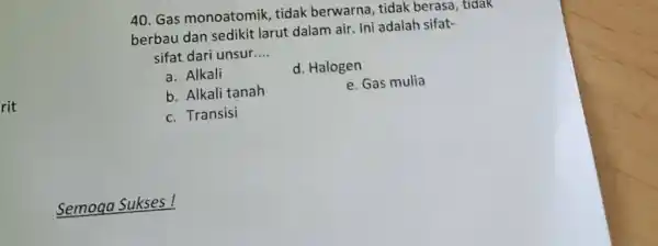 Gas monoatomik, tidak berwarna, tidak berasa, tidak berbau dan sedikit larut dalam air. Ini adalah sifatsifat dari unsur.... a. Alkali d. Halogen b. Alkali