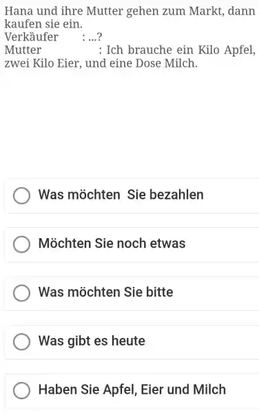 Hana und ihre Mutter gehen zum Markt, dann kaufen sie ein. Verkäufer : ...? Mutter : Ich brauche ein Kilo Apfel, zwei Kilo Eier,