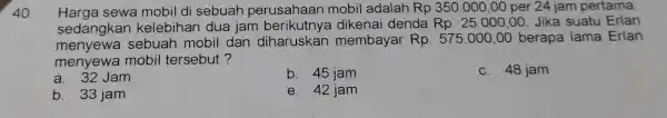 Harga sewa mobil di sebuah perusahaan mobil adalah Rp 350.000,00 per 24 jam pertama, sedangkan kelebihan dua jam berikutnya dikenai denda Rp. 25.000,00 .