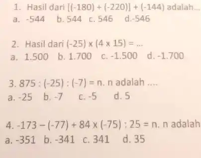 Hasil dari [(-180)+(-220)]+(-144) adalah.. a. -544 b. 544 c. 546 d. -546 Hasil dari (-25)xx(4xx15)=dots a. 1.500 b. 1.700 c. -1.500 d. -1.700 875:(-25):(-7)=n