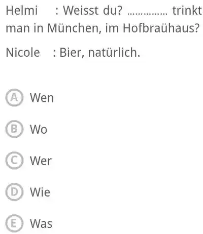 Helmi : Weisst du? trinkt man in München, im Hofbraühaus? Nicole : Bier, natürlich. (A) Wen (B) Wo (C) Wer (D) Wie (E) Was