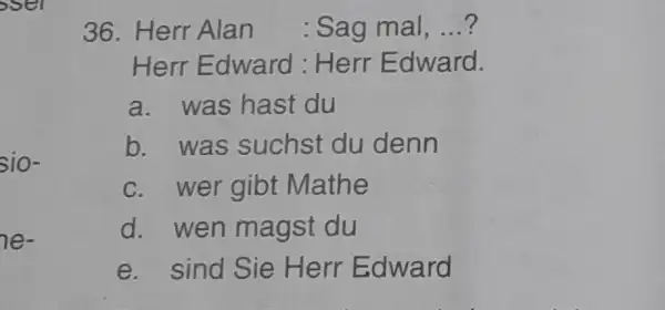 Herr Alan : Sag mal, ...? Herr Edward: Herr Edward. a. was hast du b. was suchst du denn c. wer gibt Mathe d.