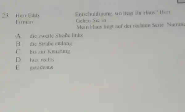 Herr Eddy Entschuldigung, wo liegt thr Haus? Herr Firman Gehen Sic in . Mein Haus liegt auf der rechien Seite Numm A. die ziveite