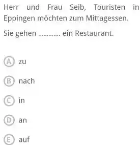 Herr und Frau Seib, Touristen in Eppingen möchten zum Mittagessen. Sie gehen ein Restaurant. (A) zu (B) nach (C) in (D) an (E) auf