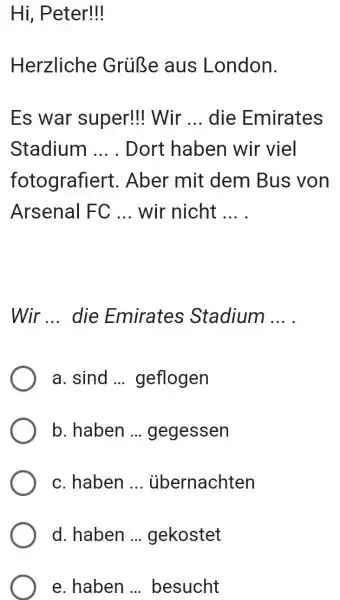 Hi, Peter!!! Herzliche Grüße aus London. Es war super!!! Wir ... die Emirates Stadium ... . Dort haben wir viel fotografiert. Aber mit dem