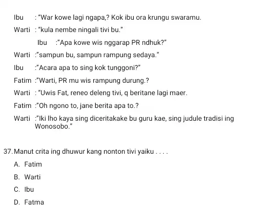 Ibu : "War kowe lagi ngapa,? Kok ibu ora krungu swaramu. Warti : "kula nembe ningali tivi bu." Ibu :"Apa kowe wis nggarap PR