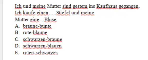 Ich und meine Mutter sind gestem ins Kaufhaus gegangen. Ich kaufe einen.....Stiefel und meine Mutter eine...Bluse A. braune-bunte B. rote-blaune C. schwarzen-braune D. schwarzen-blauen