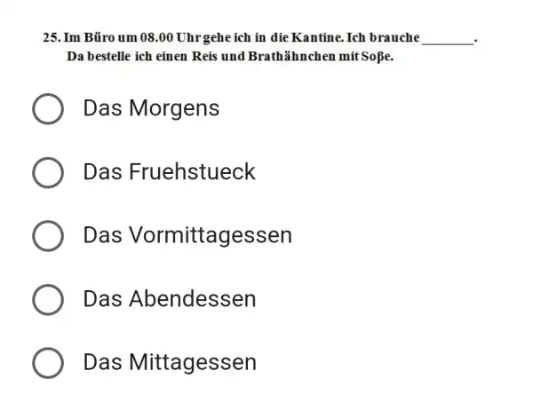 Im Büro um 08.00 Uhrgehe ich in die Kantine. Ich brauche Da bestelle ich einen Reis und Brathähnchen mit Soße. Das Morgens Das Fruehstueck