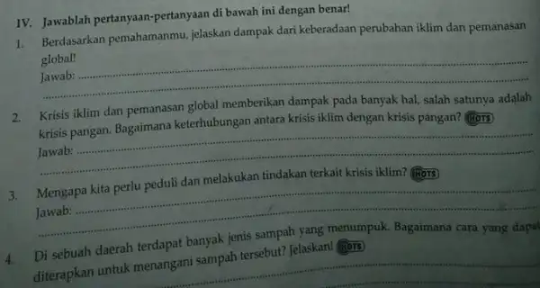 IV. Jawablah pertanyaan-pertanyaan di bawah ini dengan benar! Berdasarkan pemahamanmu, jelaskan dampak dari keberadaan perubahan iklim dan pemanasan global! Jawab: Krisis iklim dan pemanasan