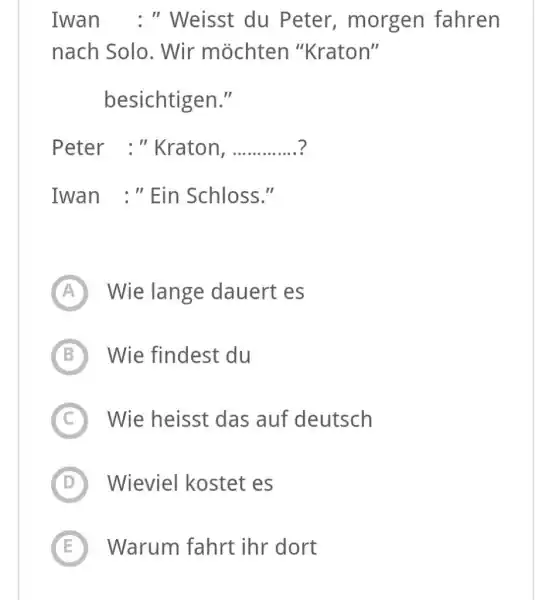 Iwan : " Weisst du Peter, morgen fahren nach Solo. Wir möchten "Kraton" besichtigen." Peter : "Kraton, ? Iwan :" Ein Schloss." (A) Wie