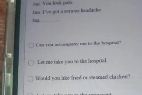 Jan: You look pale, Jim: I've got a serious headache. Jan: Can you accompany me to the hospital? Let me take you to the