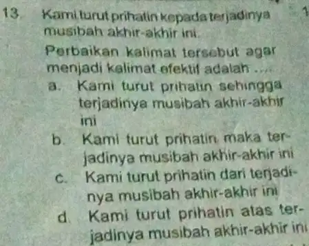 Kami turut prihatin kepada tarjadinya musibah akhir-akhir ini. Perbaikan kalimat tersebut agar menjadi kalimat efektif adalah .. a. Kami turut pribatin sehingga terjadinya musibah