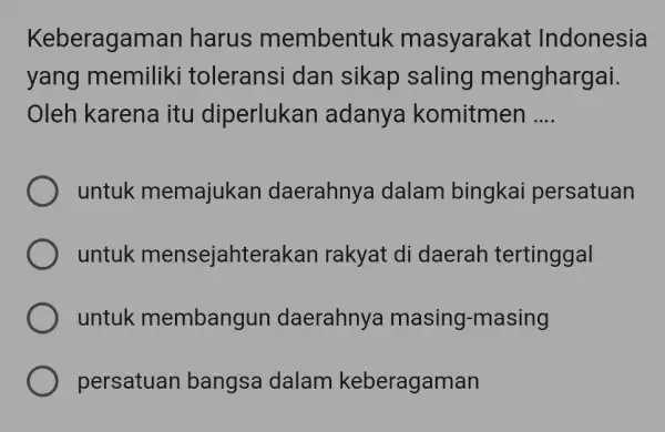 Keberagaman harus membentuk masyarakat Indonesia yang memiliki toleransi dan sikap saling menghargai. Oleh karena itu diperlukan adanya komitmen .... untuk memajukan daerahnya dalam bingkai