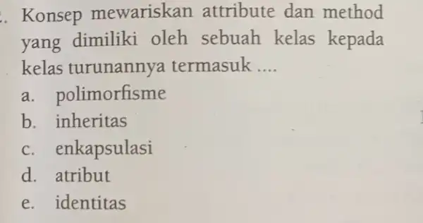 Konsep mewariskan attribute dan method yang dimiliki oleh sebuah kelas kepada kelas turunannya termasuk .... a. polimorfisme b. inheritas c. enkapsulasi d. atribut e.