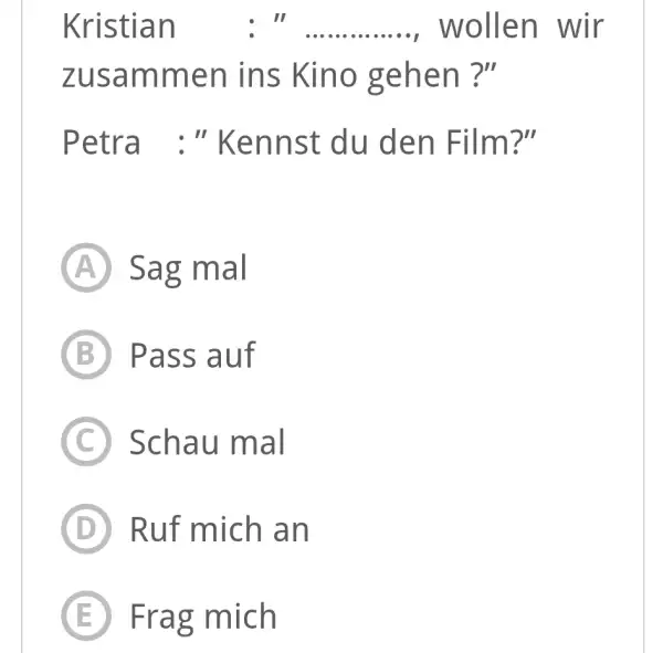 Kristian : " ............., wollen wir zusammen ins Kino gehen ?" Petra :" Kennst du den Film?" (A) Sag mal (B) Pass auf (C)