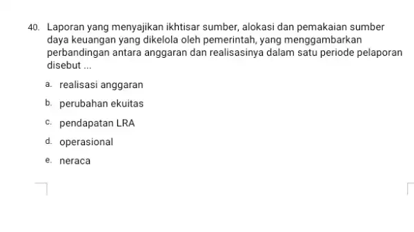 Laporan yang menyajikan ikhtisar sumber, alokasi dan pemakaian sumber daya keuangan yang dikelola oleh pemerintah, yang menggambarkan perbandingan antara anggaran dan realisasinya dalam satu