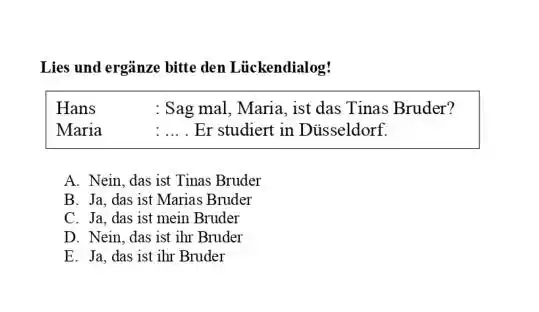 Lies und ergänze bitte den Lückendialog! Hans : Sag mal, Maria, ist das Tinas Bruder? Maria : ... . Er studiert in Düsseldorf. A.