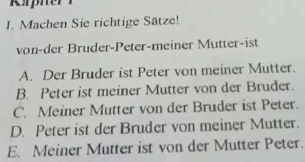 Machen Sie richtige Sätze! von-der Bruder-Peter-meiner Mutter-ist A. Der Bruder ist Peter von meiner Mutter, B. Peter ist meiner Mutter von der Bruder. C.