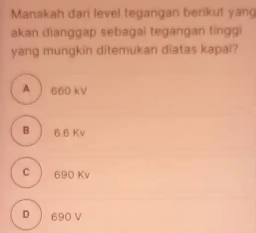 Manakah dari level tegangan berikut yang akan dianggap sebagai tegangan tinggi yang mungkin ditemukan diatas kapal? A 660kV B 6.6Kv C 690Kv D 690V