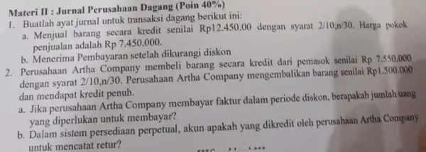 Materi II : Jurnal Perusahaan Dagang (Poin 40%) Buatlah ayat jurnal untuk transaksi dagang berikut ini: a. Menjual barang secara kredit senilai Rp12.450.00 dengan