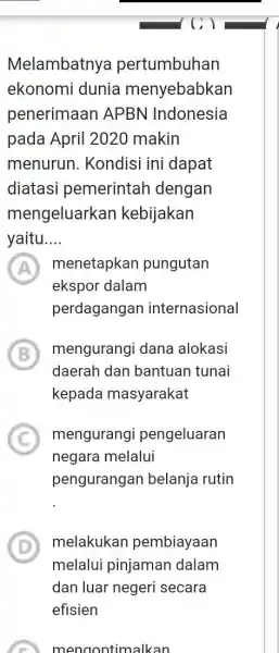 Melambatnya pertumbuhan ekonomi dunia menyebabkan penerimaan APBN Indonesia pada April 2020 makin menurun. Kondisi ini dapat diatasi pemerintah dengan mengeluarkan kebijakan yaitu.... menetapkan pungutan