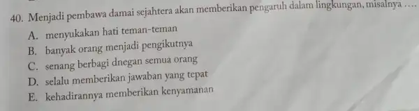 Menjadi pembawa damai sejahtera akan memberikan pengaruh dalam lingkungan, misalnya .... A. menyukakan hati teman-teman B. banyak orang menjadi pengikutnya C. senang berbagi dnegan