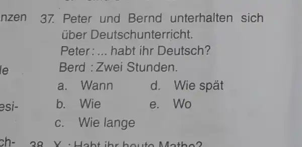 nzen 37. Peter und Bernd unterhalten sich über Deutschunterricht. Peter:... habt ihr Deutsch? Berd : Zwei Stunden. a. Wann d. Wie spät b. Wie