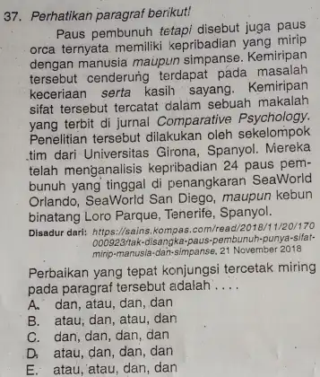 Perhatikan paragraf berikut! Paus pembunuh tetapi disebut juga paus orca ternyata memiliki kepribadian yang mirip dengan manusia maupun simpanse. Kemiripan tersebut cenderung terdapat pada